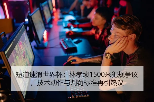 短道速滑世界杯：林孝埈1500米犯规争议，技术动作与判罚标准再引热议